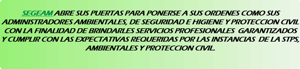 &nbsp;SEGEAM ABRE SUS PUERTAS PARA PONERSE A SUS ORDENES COMO SUS ADMINISTRADORES AMBIENTALES, DE SEGURIDAD E HIGIENE Y PROTECCION CIVIL CON LA FINALIDAD DE BRINDARLES SERVICIOS PROFESIONALES GARANTIZADOS Y CUMPLIR CON LAS EXPECTATIVAS REQUERIDAS POR LAS INSTANCIAS DE LA STPS, AMBIENTALES Y PROTECCION CIVIL. 