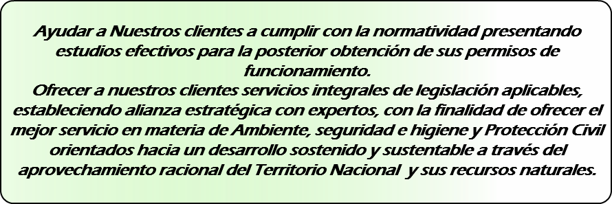 &nbsp;Ayudar a Nuestros clientes a cumplir con la normatividad presentando estudios efectivos para la posterior obtención de sus permisos de funcionamiento. Ofrecer a nuestros clientes servicios integrales de legislación aplicables, estableciendo alianza estratégica con expertos, con la finalidad de ofrecer el mejor servicio en materia de Ambiente, seguridad e higiene y Protección Civil orientados hacia un desarrollo sostenido y sustentable a través del aprovechamiento racional del Territorio Nacional y sus recursos naturales. 